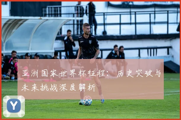 亚洲国家世界杯征程：历史突破与未来挑战深度解析