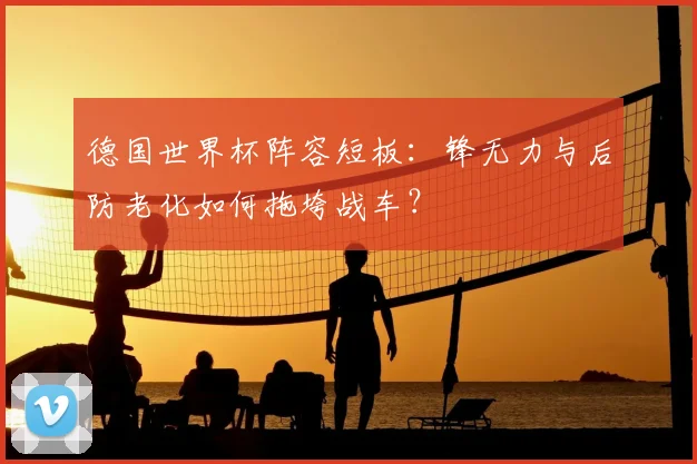 德国世界杯阵容短板：锋无力与后防老化如何拖垮战车？