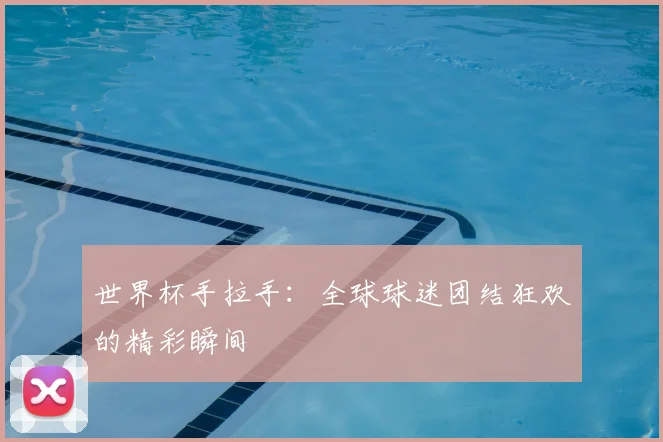 世界杯手拉手：全球球迷团结狂欢的精彩瞬间