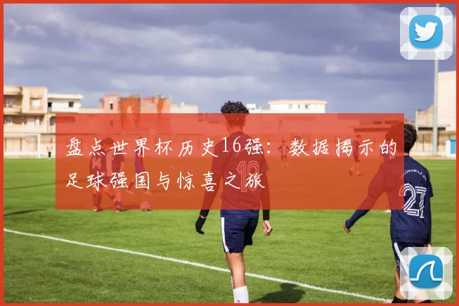 盘点世界杯历史16强:数据揭示的足球强国与惊喜之旅