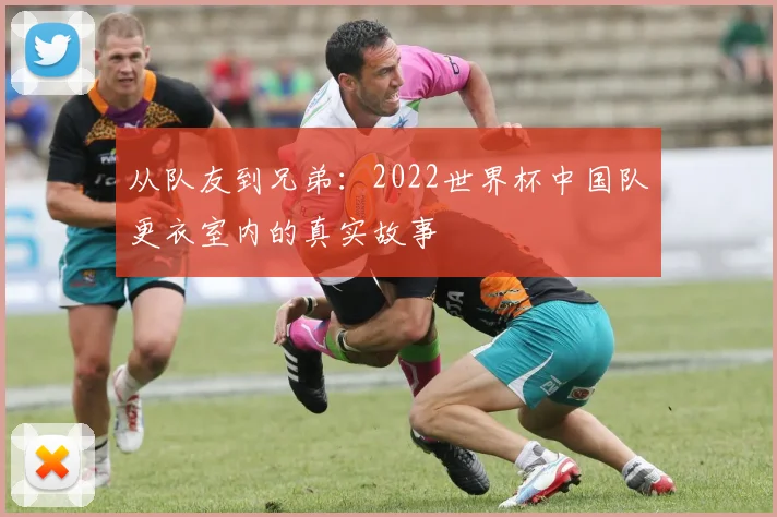 从队友到兄弟：2022世界杯中国队更衣室内的真实故事