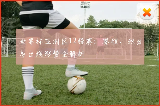 世界杯亚洲区12强赛:赛程、积分与出线形势全解析