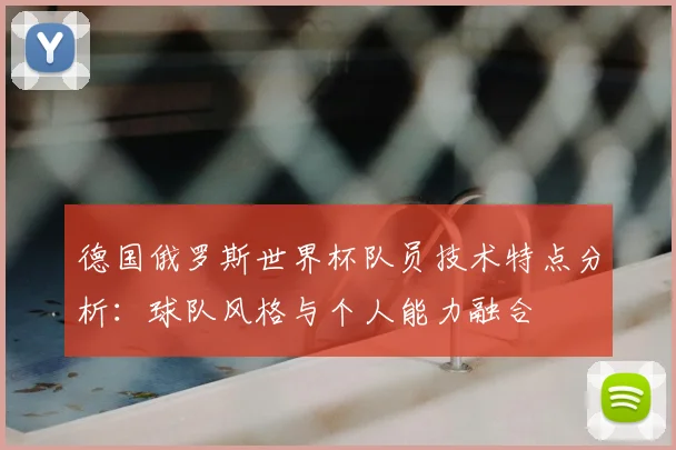 德国俄罗斯世界杯队员技术特点分析：球队风格与个人能力融合
