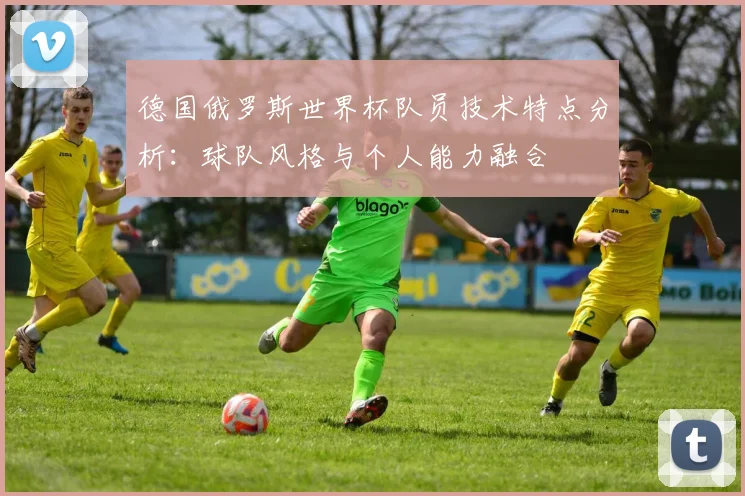 德国俄罗斯世界杯队员技术特点分析：球队风格与个人能力融合