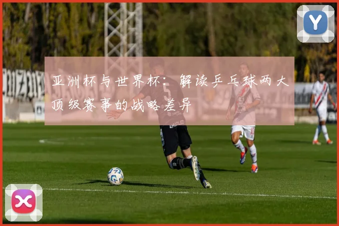 亚洲杯与世界杯:解读乒乓球两大顶级赛事的战略差异