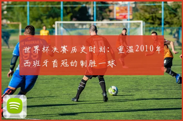 世界杯决赛历史时刻:重温2010年西班牙首冠的制胜一球