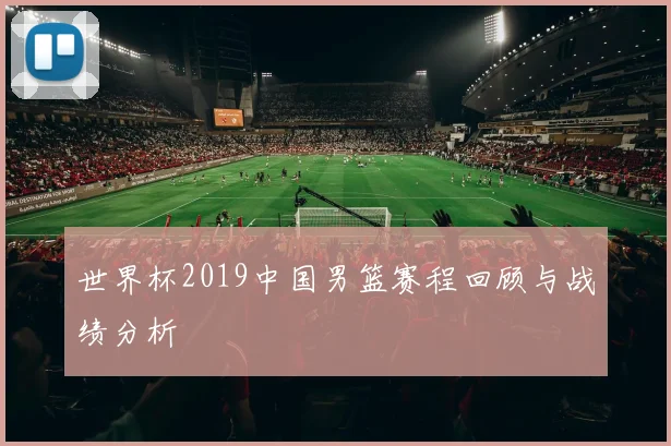 世界杯2019中国男篮赛程回顾与战绩分析