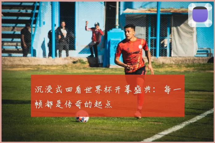 沉浸式回看世界杯开幕盛典：每一帧都是传奇的起点